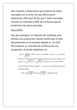 otro montón y observamos qué proporción están
marcadas con la anilla. Es esta última pesca
obtenemos 100 ranas de las que 7 están marcadas.
Calcular un intervalo al 99% de confianza para la
proporción de ranas marcadas.

SOLUCIÓN:

Hay que averiguar un intervalo de confianza para
estimar una proporción, donde resulta que el valor
del parámetro en la muestra elegida es p)=0,07.
Para obtener un intervalo de confianza de una
proporción, el pivote estadístico es:
 