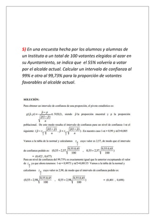5) En una encuesta hecha por los alumnos y alumnas de
un Instituto a un total de 100 votantes elegidos al azar en
su Ayuntamiento, se indica que el 55% volvería a votar
por el alcalde actual. Calcular un intervalo de confianza al
99% e otro al 99,73% para la proporción de votantes
favorables al alcalde actual.
 