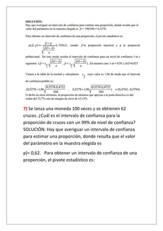 7) Se lanza una moneda 100 veces y se obtienen 62
cruces. ¿Cuál es el intervalo de confianza para la
proporción de cruces con un 99% de nivel de confianza?
SOLUCIÓN: Hay que averiguar un intervalo de confianza
para estimar una proporción, donde resulta que el valor
del parámetro en la muestra elegida es
p)= 0,62. Para obtener un intervalo de confianza de una
proporción, el pivote estadístico es:
 
