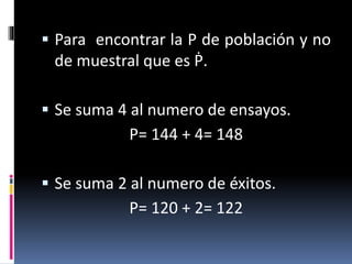  Para encontrar la P de población y no
de muestral que es Ṗ.
 Se suma 4 al numero de ensayos.
P= 144 + 4= 148
 Se suma 2 al numero de éxitos.
P= 120 + 2= 122
 