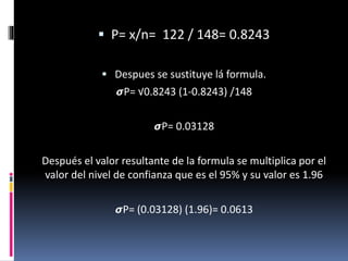  P= x/n= 122 / 148= 0.8243
 Despues se sustituye lá formula.
𝞼P= √0.8243 (1-0.8243) /148
𝞼P= 0.03128
Después el valor resultante de la formula se multiplica por el
valor del nivel de confianza que es el 95% y su valor es 1.96
𝞼P= (0.03128) (1.96)= 0.0613
 