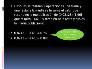  Después se realizan 2 operaciones una suma y
una resta, a la media se le suma el valor que
resulto en la multiplicación de (0.03128) (1.96)
que resulto 0.0613 y también se la resta y eso es
la media poblacional.
 0.8243 – 0.0613= 0.763
 0.8243 + 0.0613= 0.886
 