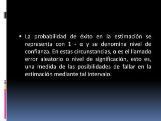  La probabilidad de éxito en la estimación se
representa con 1 - α y se denomina nivel de
confianza. En estas circunstancias, α es el llamado
error aleatorio o nivel de significación, esto es,
una medida de las posibilidades de fallar en la
estimación mediante tal intervalo.
 