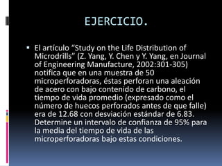 EJERCICIO.
 El artículo “Study on the Life Distribution of
Microdrills” (Z. Yang, Y. Chen y Y. Yang, en Journal
of Engineering Manufacture, 2002:301-305)
notifica que en una muestra de 50
microperforadoras, éstas perforan una aleación
de acero con bajo contenido de carbono, el
tiempo de vida promedio (expresado como el
número de huecos perforados antes de que falle)
era de 12.68 con desviación estándar de 6.83.
Determine un intervalo de confianza de 95% para
la media del tiempo de vida de las
microperforadoras bajo estas condiciones.
 