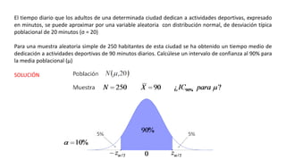 El tiempo diario que los adultos de una determinada ciudad dedican a actividades deportivas, expresado
en minutos, se puede aproximar por una variable aleatoria con distribución normal, de desviación típica
poblacional de 20 minutos (σ = 20)
Para una muestra aleatoria simple de 250 habitantes de esta ciudad se ha obtenido un tiempo medio de
dedicación a actividades deportivas de 90 minutos diarios. Calcúlese un intervalo de confianza al 90% para
la media poblacional (µ)
SOLUCIÓN
 