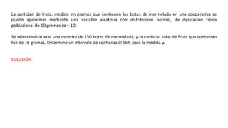 La cantidad de fruta, medida en gramos que contienen los botes de mermelada en una cooperativa se
puede aproximar mediante una variable aleatoria con distribución normal, de desviación típica
poblacional de 10 gramos (σ = 10)
Se seleccionó al azar una muestra de 150 botes de mermelada, y la cantidad total de fruta que contenían
fue de 16 gramos. Determine un intervalo de confianza al 95% para la medida µ
SOLUCIÓN
 