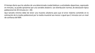 El tiempo diario que los adultos de una determinada ciudad dedican a actividades deportivas, expresado
en minutos, se puede aproximar por una variable aleatoria con distribución normal, de desviación típica
poblacional de 20 minutos (σ = 20)
Que tamaño mínimo debe de tener una muestra aleatoria para que el error máximo cometido en la
estimación de la media poblacional por la media muestral sea menor o igual que 2 minutos con un nivel
de confianza del 90%
 