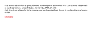 En el distrito de Huánuco el gasto promedio realizado por las estudiantes de la UDH durante un semestre
se puede aproximar a una distribución normal N(S/.2700 , S/. 320)
Cuál debería ser el tamaño de la muestra para que la probabilidad de que la media poblacional sea un
68.27%
SOLUCIÓN
 