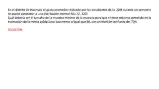 En el distrito de Huánuco el gasto promedio realizado por las estudiantes de la UDH durante un semestre
se puede aproximar a una distribución normal N(u, S/. 320)
Cuál debería ser el tamaño de la muestra mínimo de la muestra para que el error máximo cometido en la
estimación de la media poblacional sea menor o igual que 80, con un nivel de confianza del 70%
SOLUCIÓN
 