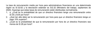La tasa de remuneración media por hora para administrativos financieros en una determinada
región es S/.32.62 y la desviación estándar es S/2.32 (Ministerio del trabajo, septiembre de
2020). Suponga que estas tasas de remuneración están distribuidas normalmente.
1. a. ¿Cuál es la probabilidad de que un directivo financiero tenga una remuneración entre
S/.30 y S/35 por hora?
2. ¿Qué tan alta debe ser la remuneración por hora para que un directivo financiero tenga un
pago 10% superior?
3. ¿Cuál es la probabilidad de que la remuneración por hora de un directivo financiero sea
menos de S/.28 por hora?
 