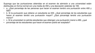 Suponga que las puntuaciones obtenidas en el examen de admisión a una universidad están
distribuidas en forma normal con una media de 450 y una desviación estándar de 100.
• a. ¿Qué porcentaje de las personas que hacen el examen tendrá una puntuación entre 400 y
500?
• b. Si la puntuación que obtiene un estudiante es 630. ¿Qué porcentaje de los estudiantes que
hacen el examen tendrá una puntuación mayor? ¿Qué porcentaje tendrá una puntuación
menor?
• c. Si la universidad no admite estudiantes que obtengan una puntuación menor a 480, ¿qué
• porcentaje de los estudiantes que hacen el examen podrá ser aceptado?
 