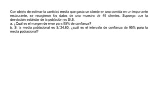 Con objeto de estimar la cantidad media que gasta un cliente en una comida en un importante
restaurante, se recogieron los datos de una muestra de 49 clientes. Suponga que la
desviación estándar de la población es S/.5.
a. ¿Cuál es el margen de error para 95% de confianza?
b. Si la media poblacional es S/.24.80, ¿cuál es el intervalo de confianza de 95% para la
media poblacional?
 