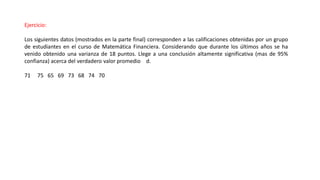 Ejercicio:
Los siguientes datos (mostrados en la parte final) corresponden a las calificaciones obtenidas por un grupo
de estudiantes en el curso de Matemática Financiera. Considerando que durante los últimos años se ha
venido obtenido una varianza de 18 puntos. Llege a una conclusión altamente significativa (mas de 95%
confianza) acerca del verdadero valor promedio d.
71 75 65 69 73 68 74 70
 