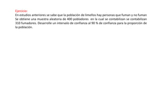 Ejercicio:
En estudios anteriores se sabe que la población de limeños hay personas que fuman y no fuman
Se obtiene una muestra aleatoria de 400 pobladores en la cual se contabilizan se contabilizan
310 fumadores. Desarrolle un intervalo de confianza al 90 % de confianza para la proporción de
la población.
 