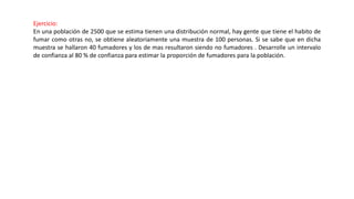 Ejercicio:
En una población de 2500 que se estima tienen una distribución normal, hay gente que tiene el habito de
fumar como otras no, se obtiene aleatoriamente una muestra de 100 personas. Si se sabe que en dicha
muestra se hallaron 40 fumadores y los de mas resultaron siendo no fumadores . Desarrolle un intervalo
de confianza al 80 % de confianza para estimar la proporción de fumadores para la población.
 