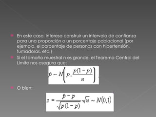  En este caso, interesa construir un intervalo de confianza
  para una proporción o un porcentaje poblacional (por
  ejemplo, el porcentaje de personas con hipertensión,
  fumadoras, etc.)
 Si el tamaño muestral n es grande, el Teorema Central del
  Límite nos asegura que:




   O bien:
 