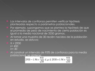    Los intervalos de confianza permiten verificar hipótesis
    planteadas respecto a parámetros poblacionales.
   Por ejemplo, supongamos que se plantea la hipótesis de que
    el promedio de peso de nacimiento de cierta población es
    igual a la media nacional de 3250 gramos.
   Al tomar una muestra de 30 recién nacidos de la población
    en estudio, se obtuvo:
   X = 2930
    s= 450
    n= 30
   Al construir un intervalo de 95% de confianza para la media
    poblacional, se obtiene:
 