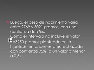    Luego, el peso de nacimiento varía
    entre 2769 y 3091 gramos, con una
    confianza de 95%.
    Como el intervalo no incluye el valor
     =3250 gramos planteado en la
    hipótesis, entonces esta es rechazada
    con confianza 95% (o un valor p menor
    a 0,5).
 