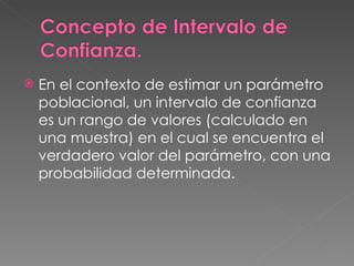    En el contexto de estimar un parámetro
    poblacional, un intervalo de confianza
    es un rango de valores (calculado en
    una muestra) en el cual se encuentra el
    verdadero valor del parámetro, con una
    probabilidad determinada.
 