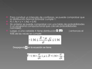 Para construir un intervalo de confianza, se puede comprobar que
  la distribución Normal Estándar cumple 1:
 P(-1.96 < z < 1.96) = 0.95
 (lo anterior se puede comprobar con una tabla de probabilidades
  o un programa computacional que calcule probabilidades
  normales).
 Luego, si una variable X tiene distribución N (     ) entonces el
  95% de las veces se cumple:




     Despejando   en la ecuación se tiene:
 