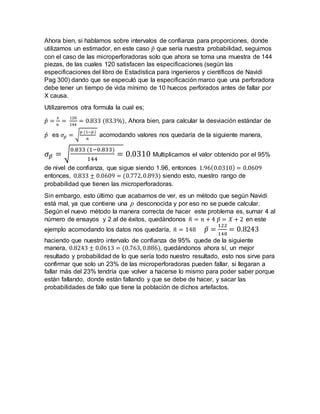 Ahora bien, si hablamos sobre intervalos de confianza para proporciones, donde
utilizamos un estimador, en este caso 𝑝̂ que sería nuestra probabilidad, seguimos
con el caso de las microperforadoras solo que ahora se toma una muestra de 144
piezas, de las cuales 120 satisfacen las especificaciones (según las
especificaciones del libro de Estadística para ingenieros y científicos de Navidi
Pag 300) dando que se especuló que la especificación marco que una perforadora
debe tener un tiempo de vida mínimo de 10 huecos perforados antes de fallar por
X causa.
Utilizaremos otra formula la cual es;
𝑝̂ =
𝑥
𝑛
=
120
144
= 0.833 (83.3%), Ahora bien, para calcular la desviación estándar de
𝑝̂ es 𝜎𝑝̂ = √
𝑝 (1−𝑝)
𝑛
acomodando valores nos quedaría de la siguiente manera,
𝜎 𝑝̂ = √
0.833 (1−0.833)
144
= 0.0310 Multiplicamos el valor obtenido por el 95%
de nivel de confianza, que sigue siendo 1.96, entonces 1.96(0.0310) = 0.0609
entonces, 0.833 ± 0.0609 = (0.772,0.893) siendo esto, nuestro rango de
probabilidad que tienen las microperforadoras.
Sin embargo, esto último que acabamos de ver, es un método que según Navidi
está mal, ya que contiene una p desconocida y por eso no se puede calcular.
Según el nuevo método la manera correcta de hacer este problema es, sumar 4 al
número de ensayos y 2 al de éxitos, quedándonos 𝑛̃ = 𝑛 + 4 𝑝̃ = 𝑋 + 2 en este
ejemplo acomodando los datos nos quedaría, 𝑛̃ = 148 𝑝̃ =
122
148
= 0.8243
haciendo que nuestro intervalo de confianza de 95% quede de la siguiente
manera, 0.8243 ± 0.0613 = (0.763, 0.886), quedándonos ahora sí, un mejor
resultado y probabilidad de lo que sería todo nuestro resultado, esto nos sirve para
confirmar que solo un 23% de las microperforadoras pueden fallar, si llegaran a
fallar más del 23% tendría que volver a hacerse lo mismo para poder saber porque
están fallando, donde están fallando y que se debe de hacer, y sacar las
probabilidades de fallo que tiene la población de dichos artefactos.
 