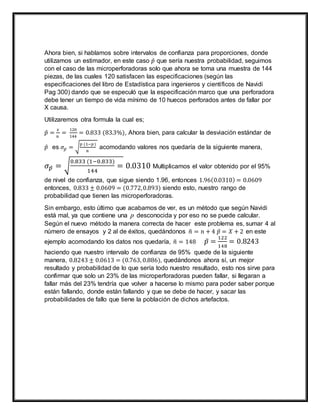 Ahora bien, si hablamos sobre intervalos de confianza para proporciones, donde
utilizamos un estimador, en este caso 𝑝̂ que sería nuestra probabilidad, seguimos
con el caso de las microperforadoras solo que ahora se toma una muestra de 144
piezas, de las cuales 120 satisfacen las especificaciones (según las
especificaciones del libro de Estadística para ingenieros y científicos de Navidi
Pag 300) dando que se especuló que la especificación marco que una perforadora
debe tener un tiempo de vida mínimo de 10 huecos perforados antes de fallar por
X causa.
Utilizaremos otra formula la cual es;
𝑝̂ =
𝑥
𝑛
=
120
144
= 0.833 (83.3%), Ahora bien, para calcular la desviación estándar de
𝑝̂ es 𝜎𝑝̂ = √
𝑝 (1−𝑝)
𝑛
acomodando valores nos quedaría de la siguiente manera,
𝜎 𝑝̂ = √
0.833 (1−0.833)
144
= 0.0310 Multiplicamos el valor obtenido por el 95%
de nivel de confianza, que sigue siendo 1.96, entonces 1.96(0.0310) = 0.0609
entonces, 0.833 ± 0.0609 = (0.772,0.893) siendo esto, nuestro rango de
probabilidad que tienen las microperforadoras.
Sin embargo, esto último que acabamos de ver, es un método que según Navidi
está mal, ya que contiene una p desconocida y por eso no se puede calcular.
Según el nuevo método la manera correcta de hacer este problema es, sumar 4 al
número de ensayos y 2 al de éxitos, quedándonos 𝑛̃ = 𝑛 + 4 𝑝̃ = 𝑋 + 2 en este
ejemplo acomodando los datos nos quedaría, 𝑛̃ = 148 𝑝̃ =
122
148
= 0.8243
haciendo que nuestro intervalo de confianza de 95% quede de la siguiente
manera, 0.8243 ± 0.0613 = (0.763, 0.886), quedándonos ahora sí, un mejor
resultado y probabilidad de lo que sería todo nuestro resultado, esto nos sirve para
confirmar que solo un 23% de las microperforadoras pueden fallar, si llegaran a
fallar más del 23% tendría que volver a hacerse lo mismo para poder saber porque
están fallando, donde están fallando y que se debe de hacer, y sacar las
probabilidades de fallo que tiene la población de dichos artefactos.
 