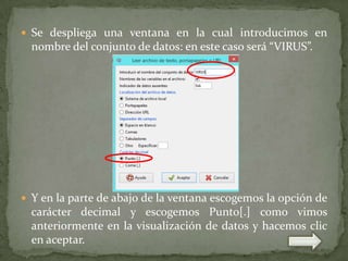  Se despliega una ventana en la cual introducimos en

nombre del conjunto de datos: en este caso será “VIRUS”.

 Y en la parte de abajo de la ventana escogemos la opción de

carácter decimal y escogemos Punto[.] como vimos
anteriormente en la visualización de datos y hacemos clic
en aceptar.

 