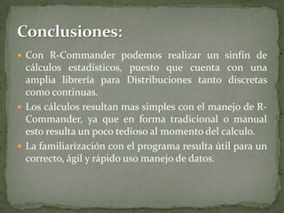  Con R-Commander podemos realizar un sinfín de

cálculos estadísticos, puesto que cuenta con una
amplia librería para Distribuciones tanto discretas
como continuas.
 Los cálculos resultan mas simples con el manejo de RCommander, ya que en forma tradicional o manual
esto resulta un poco tedioso al momento del calculo.
 La familiarización con el programa resulta útil para un
correcto, ágil y rápido uso manejo de datos.

 