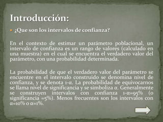  ¿Que son los intervalos de confianza?

En el contexto de estimar un parámetro poblacional, un
intervalo de confianza es un rango de valores (calculado en
una muestra) en el cual se encuentra el verdadero valor del
parámetro, con una probabilidad determinada.
La probabilidad de que el verdadero valor del parámetro se
encuentre en el intervalo construido se denomina nivel de
confianza, y se denota 1-α. La probabilidad de equivocarnos
se llama nivel de significancia y se simboliza α. Generalmente
se construyen intervalos con confianza 1-α=95% (o
significancia =5%). Menos frecuentes son los intervalos con
α=10% o α=1%.

 