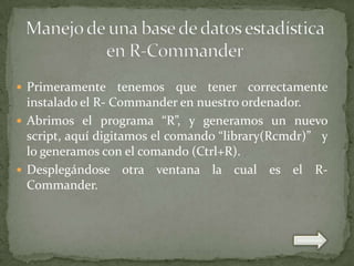  Primeramente

tenemos que tener correctamente
instalado el R- Commander en nuestro ordenador.
 Abrimos el programa “R”, y generamos un nuevo
script, aquí digitamos el comando “library(Rcmdr)” y
lo generamos con el comando (Ctrl+R).
 Desplegándose otra ventana la cual es el RCommander.

 