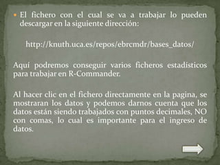  El fichero con el cual se va a trabajar lo pueden

descargar en la siguiente dirección:
http://knuth.uca.es/repos/ebrcmdr/bases_datos/
Aquí podremos conseguir varios ficheros estadísticos
para trabajar en R-Commander.
Al hacer clic en el fichero directamente en la pagina, se
mostraran los datos y podemos darnos cuenta que los
datos están siendo trabajados con puntos decimales, NO
con comas, lo cual es importante para el ingreso de
datos.

 