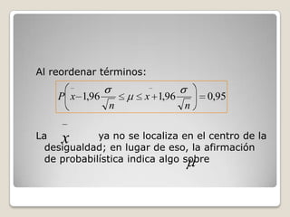 Al reordenar términos:

    P x 1,96           x 1,96       0,95
               n                n

La   x       ya no se localiza en el centro de la
  desigualdad; en lugar de eso, la afirmación
  de probabilística indica algo sobre
 