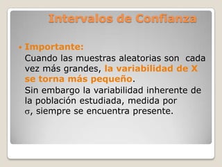 Intervalos de Confianza

   Importante:
    Cuando las muestras aleatorias son cada
    vez más grandes, la variabilidad de X
    se torna más pequeño.
    Sin embargo la variabilidad inherente de
    la población estudiada, medida por
      , siempre se encuentra presente.
 