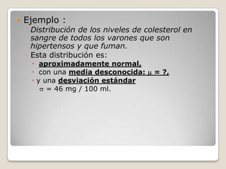    Ejemplo :
      Distribución de los niveles de colesterol en
      sangre de todos los varones que son
      hipertensos y que fuman.
    ◦ Esta distribución es:
      aproximadamente normal,
      con una media desconocida:      = ?,
      y una desviación estándar
          = 46 mg / 100 ml.
 