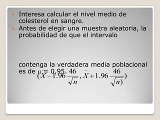  Interesa calcular el nivel medio de
  colesterol en sangre.
 Antes de elegir una muestra aleatoria, la
  probabilidad de que el intervalo



    contenga la verdadera media poblacional
    es de = 0,95. 46            46
         ( X 1.96       , X 1.96        )
                    n              n)
 