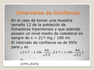 Intervalos de Confianza
 En el caso de tomar una muestra
  tamaño 12 de la población de
  fumadores hipertensos y que además
  poseen un nivel medio de colesterol en
  sangre de x = 217 mg / 100 ml.
 El intervalo de confianza es de 95%
  para es
                   46             46
      ( 217   1.96    ,217   1.96    )
                   12             12
      o
      (191,243)
 