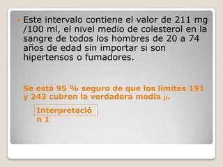    Este intervalo contiene el valor de 211 mg
    /100 ml, el nivel medio de colesterol en la
    sangre de todos los hombres de 20 a 74
    años de edad sin importar si son
    hipertensos o fumadores.


    Se está 95 % seguro de que los límites 191
    y 243 cubren la verdadera media .
       Interpretació
       n1
 