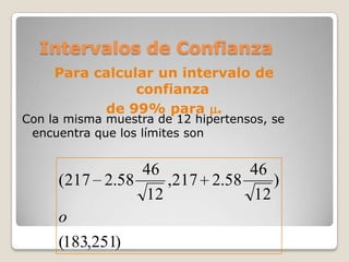 Intervalos de Confianza
     Para calcular un intervalo de
                confianza
           de 99% para .
Con la misma muestra de 12 hipertensos, se
 encuentra que los límites son


               46           46
     (217 2.58    ,217 2.58    )
               12           12
     o
     (183,251)
 