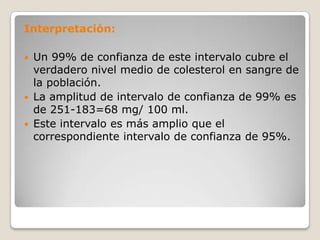 Interpretación:

   Un 99% de confianza de este intervalo cubre el
    verdadero nivel medio de colesterol en sangre de
    la población.
   La amplitud de intervalo de confianza de 99% es
    de 251-183=68 mg/ 100 ml.
   Este intervalo es más amplio que el
    correspondiente intervalo de confianza de 95%.
 