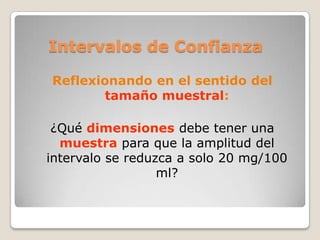 Intervalos de Confianza

Reflexionando en el sentido del
        tamaño muestral:

 ¿Qué dimensiones debe tener una
  muestra para que la amplitud del
intervalo se reduzca a solo 20 mg/100
                  ml?
 