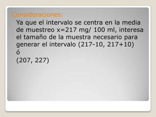 Consideraciones:
 Ya que el intervalo se centra en la media
 de muestreo x=217 mg/ 100 ml, interesa
 el tamaño de la muestra necesario para
 generar el intervalo (217-10, 217+10)
 ó
 (207, 227)
 