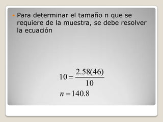    Para determinar el tamaño n que se
    requiere de la muestra, se debe resolver
    la ecuación




                   2.58(46)
                10
                      10
                n 140.8
 
