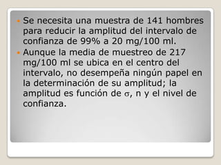  Se necesita una muestra de 141 hombres
  para reducir la amplitud del intervalo de
  confianza de 99% a 20 mg/100 ml.
 Aunque la media de muestreo de 217
  mg/100 ml se ubica en el centro del
  intervalo, no desempeña ningún papel en
  la determinación de su amplitud; la
  amplitud es función de , n y el nivel de
  confianza.
 