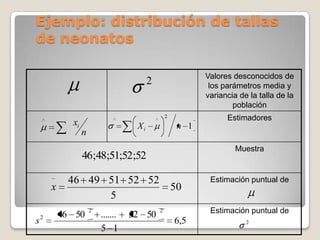 Ejemplo: distribución de tallas
de neonatos

                                                           Valores desconocidos de
                                        2                   los parámetros media y
                                                           variancia de la talla de la
                                                                   población
                                                2                Estimadores
           xi                      Xi                n 1
                n
                                                                    Muestra
                46;48;51;52;52

          46 49 51 52 52                                    Estimación puntual de
     x                                              50
                5
                    2                       2               Estimación puntual de
         46 50          .......   52 50
s2                                                  6,5                2
                        5 1
 