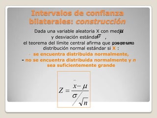 Intervalos de confianza
   bilaterales: construcción
       Dada una variable aleatoria X con media
              y desviación estándar ,
 el teorema del límite central afirma que posee una
                                          que posee
          distribución normal estándar si X :
    - se encuentra distribuida normalmente,
- no se encuentra distribuida normalmente y n
            sea suficientemente grande



                       x
                Z
                           n
 