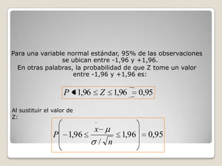 Para una variable normal estándar, 95% de las observaciones
                se ubican entre -1,96 y +1,96.
  En otras palabras, la probabilidad de que Z tome un valor
                    entre -1,96 y +1,96 es:


                    P 1,96       Z 1,96       0,95

Al sustituir el valor de
Z:

                             x
                P     1,96             1,96     0,95
                                 / n
 