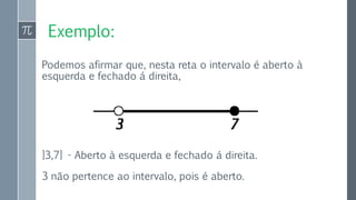 Exemplo:
Podemos afirmar que, nesta reta o intervalo é aberto à
esquerda e fechado á direita,
]3,7] - Aberto à esquerda e fechado á direita.
3 não pertence ao intervalo, pois é aberto.
 