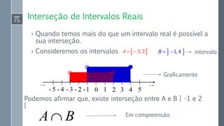 Interseção de Intervalos Reais
› Quando temos mais do que um intervalo real é possível a
sua interseção.
› Consideremos os intervalos  3, 2A   1, 4B  
Podemos afirmar que, existe interseção entre A e B ] -1 e 2
[
Graficamente
intervalo
A B Em compreensão
 