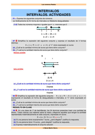 Los números Reales
© Marta Martín Sierra 1
INTERVALOS
INTERVALOS. ACTIVIDADES
01.– Expresa los siguientes conjuntos de números:
(a) Gráficamente (b) En forma de intervalos (c) Mediante desigualdades
(1.6) Todos los números mayores o iguales que 4 o menores que 2
0 ℜ42
(– ∞, 2) ∨ [4, + ∞)
x < 2 ∨ x ≥ 4
07 Simplifica la expresión del siguiente conjunto y expresa el resultado de 3 formas
distintas:
A = { x ∈ R / x ≥ 2 y x ≤ 4 }, si "x" viene expresado en euros
(a) ¿Cuál es la cantidad mínima de euros que tiene dicho conjunto?
(b) ¿Y cuál es la cantidad máxima de euros que tiene dicho conjunto?
RESOLUCIÓN
42
ℜ
42
ℜ
SOLUCIÓN:
2
ℜ
4
[2, 4]
2 ≤ x ≤ 4
(a) ¿Cuál es la cantidad mínima de euros que tiene dicho conjunto?
2 euros
(b) ¿Y cuál es la cantidad máxima de euros que tiene dicho conjunto?
4 euros
08 Simplifica la expresión del siguiente conjunto: A = {x ∈ R / – 5 ≤ x ≤ 6 y x > – 1 }
expresando el resultado en forma de desigualdades e intervalos, si "x" viene expresado en
euros:
(a) ¿Cuál es la cantidad mínima de euros que tiene dicho conjunto?
(b) ¿Y cuál es la cantidad máxima de euros que tiene dicho conjunto?
RESUELTO EN CLASE
09 En una clase de 1º de bachillerato, los 24 alumnos presentes traen una cantidad de
dinero. Todos colocan sus haberes sobre la mesa y elegimos aquellos que tengan la cantidad
representada matemáticamente en este conjunto, expresado en euros:
E = {x ∈ Q / 5 ≤ x ≤ 10 y x > 7}
(a) Si una persona tiene exactamente 7 euros, ¿será elegida? Justifica la respuesta.
(b) Si una persona tiene 10 euros, ¿será elegida? Justifica la respuesta.
(c) Expresa matemáticamente el conjunto solución
 