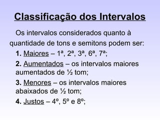 Classificação dos Intervalos
  Os intervalos considerados quanto à
quantidade de tons e semitons podem ser:
  1. Maiores – 1ª, 2ª, 3ª, 6ª, 7ª;
  2. Aumentados – os intervalos maiores
  aumentados de ½ tom;
  3. Menores – os intervalos maiores
  abaixados de ½ tom;
  4. Justos – 4º, 5º e 8º;
 